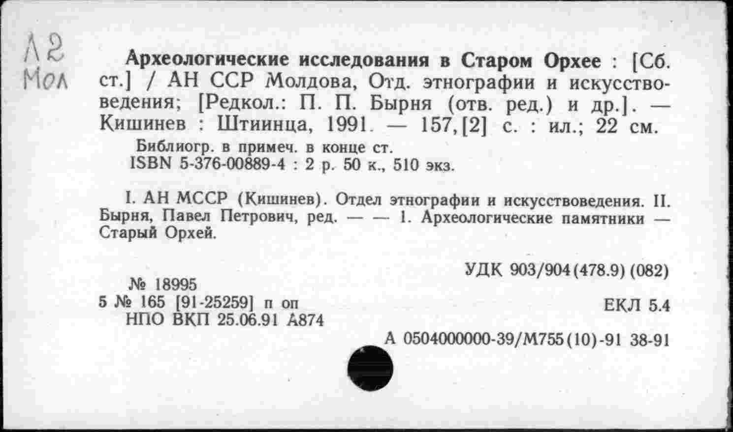 ﻿а г
Мел
Археологические исследования в Старом Орхее : [Сб. ст.] / АН ССР Молдова, Отд. этнографии и искусствоведения; [Редкол.: П. П. Бырня (отв. ред.) и др.]. — Кишинев : Штиинца, 1991. — 157, [2] с. : ил.; 22 см.
Библиогр. в примеч. в конце ст.
ISBN 5-376-00889-4 : 2 р. 50 к., 510 экз.
I. АН МССР (Кишинев). Отдел этнографии и искусствоведения. II. Бырня, Павел Петрович, ред. — — 1. Археологические памятники — Старый Орхей.
№ 18995
5 № 165 [91-25259] п оп НПО ВКП 25.06.91 А874
УДК 903/904(478.9) (082)
ЕКЛ 5.4
А 0504000000-39/М755(10)-91 38-91